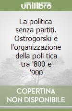 La politica senza partiti. Ostrogorski e l'organizzazione della poli tica tra '800 e '900