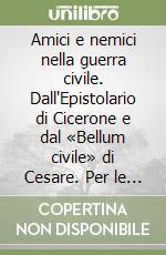 Amici e nemici nella guerra civile. Dall'Epistolario di Cicerone e dal «Bellum civile» di Cesare. Per le Scuole superiori