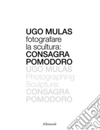 Ugo Mulas. Fotografare la scultura: Consagra Pomodoro. Ediz. illustrata