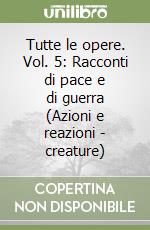 Tutte le opere. Vol. 5: Racconti di pace e di guerra (Azioni e reazioni - creature) libro