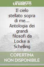 Il cielo stellato sopra di me... Antologia dei grandi filosofi da Locke a Schelling libro