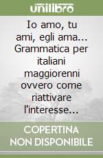 Io amo, tu ami, egli ama... Grammatica per italiani maggiorenni ovvero come riattivare l'interesse per la lingua... libro