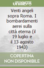 Venti angeli sopra Roma. I bombardamenti aerei sulla città eterna (il 19 luglio e il 13 agosto 1943) libro