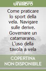 Come praticare lo sport della vela. Navigare sulle derive. Governare un catamarano. L'uso della tavola a vela libro