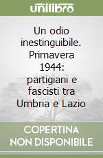 Un odio inestinguibile. Primavera 1944: partigiani e fascisti tra Umbria e Lazio libro