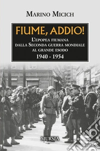Fiume, addio! L'epopea fiumana dalla Seconda guerra mondiale al grande esodo. 1940-1954 libro
