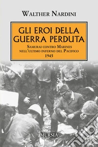 Gli eroi della guerra perduta. Samurai contro Marines nell'ultimo inferno del Pacifico 1945 libro