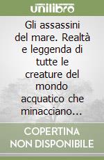 Gli assassini del mare. Realtà e leggenda di tutte le creature del mondo acquatico che minacciano l'incolumità dell'uomo