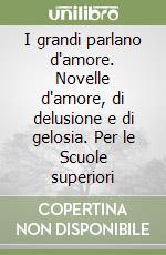 I grandi parlano d'amore. Novelle d'amore, di delusione e di gelosia. Per le Scuole superiori