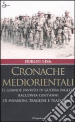 Cronache mediorientali. Il grande inviato di guerra inglese racconta cent'anni di invasioni, tragedie e tradimenti libro