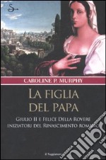 La figlia del papa. Giulio II e Felice Della Rovere iniziatori del Rinascimento romano