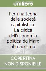 Per una teoria della società capitalistica. La critica dell'economia politica da Marx al marxismo libro