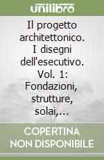 Il progetto architettonico. I disegni dell'esecutivo. Vol. 1: Fondazioni, strutture, solai, coperture, volte, scale, muratura, cemento armato libro