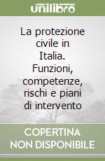 La protezione civile in Italia. Funzioni, competenze, rischi e piani di intervento libro