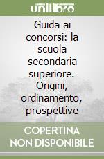 Guida ai concorsi: la scuola secondaria superiore. Origini, ordinamento, prospettive libro