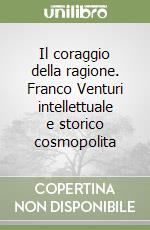 Il coraggio della ragione. Franco Venturi intellettuale e storico cosmopolita libro