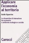 Applicare l'economia al territorio. Le dinamiche di interazione tra economia e ambiente ecologico e sociale libro di Signorino Guido