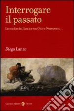 Interrogare il passato. Lo studio dell'antico tra Otto e Novecento libro