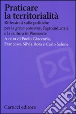 Praticare la territorialità. Riflessioni sulle politiche per la 'green economy', l'agroindustria e la cultura in Piemonte libro