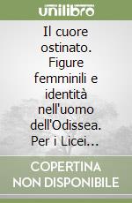 Il cuore ostinato. Figure femminili e identità nell'uomo dell'Odissea. Per i Licei e gli Ist. magistrali libro