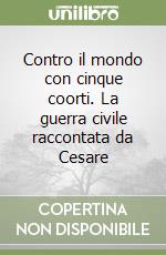 Contro il mondo con cinque coorti. La guerra civile raccontata da Cesare libro