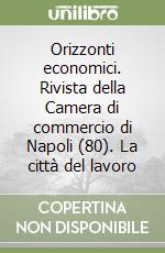 Orizzonti economici. Rivista della Camera di commercio di Napoli (80). La città del lavoro libro