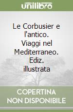 Le Corbusier e l'antico. Viaggi nel Mediterraneo. Ediz. illustrata libro