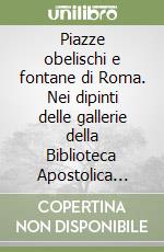 Piazze obelischi e fontane di Roma. Nei dipinti delle gallerie della Biblioteca Apostolica Vaticana