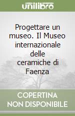 Progettare un museo. Il Museo internazionale delle ceramiche di Faenza libro