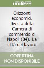 Orizzonti economici. Rivista della Camera di commercio di Napoli (84). La città del lavoro libro