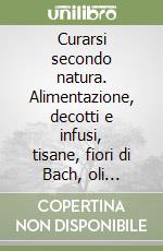 Curarsi secondo natura. Alimentazione, decotti e infusi, tisane, fiori di Bach, oli essenziali libro