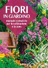 Fiori in giardino. Manuale completo per la coltivazione e la cura libro