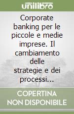 Corporate banking per le piccole e medie imprese. Il cambiamento delle strategie e dei processi gestionali della banca per lo sviluppo del rapporto con le PMI libro