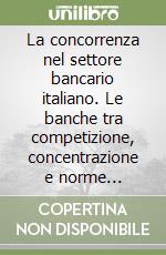 La concorrenza nel settore bancario italiano. Le banche tra competizione, concentrazione e norme antitrust libro