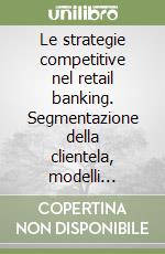 Le strategie competitive nel retail banking. Segmentazione della clientela, modelli organizzativi e politiche commerciali libro