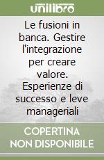 Le fusioni in banca. Gestire l'integrazione per creare valore. Esperienze di successo e leve manageriali