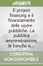 Il project financing e il finanziamento delle opere pubbliche. La pubblica amministrazione, le banche e il capitale privato libro