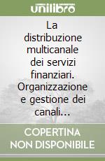 La distribuzione multicanale dei servizi finanziari. Organizzazione e gestione dei canali distributivi e creazione di valore per il cliente