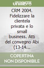 CRM 2004. Fidelizzare la clientela privata e lo small business. Atti del convegno Abi (13-14 dicembre 2004) libro