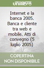 Internet e la banca 2005. Banca e cliente tra web e mobile. Atti di convegno (5 luglio 2005)
