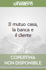 Il mutuo casa, la banca e il cliente libro