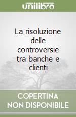 La risoluzione delle controversie tra banche e clienti libro