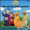 Teletubbies. Palla rotonda, palla quadrata libro