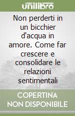Non perderti in un bicchier d'acqua in amore. Come far crescere e consolidare le relazioni sentimentali libro
