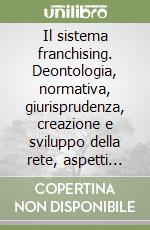 Il sistema franchising. Deontologia, normativa, giurisprudenza, creazione e sviluppo della rete, aspetti internazionali