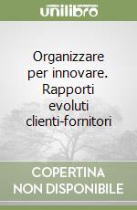 Organizzare per innovare. Rapporti evoluti clienti-fornitori libro