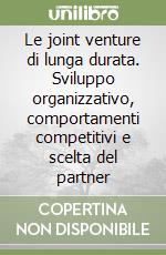 Le joint venture di lunga durata. Sviluppo organizzativo, comportamenti competitivi e scelta del partner libro