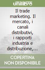 Il trade marketing. Il mercato, i canali distributivi, i rapporti industria e distribuzione, il mix, la comunicazione