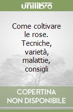 Come coltivare le rose. Tecniche, varietà, malattie, consigli libro