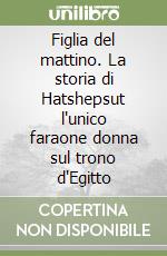 Figlia del mattino. La storia di Hatshepsut l'unico faraone donna sul trono d'Egitto libro